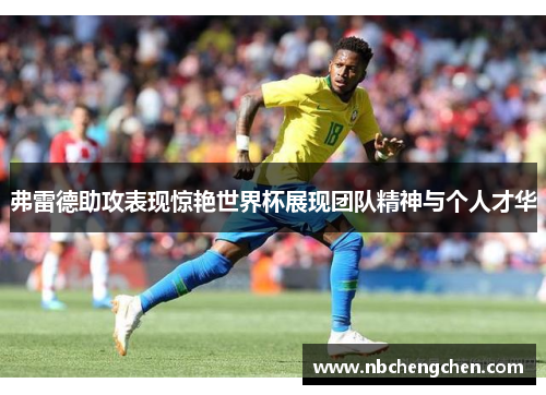 弗雷德助攻表现惊艳世界杯展现团队精神与个人才华