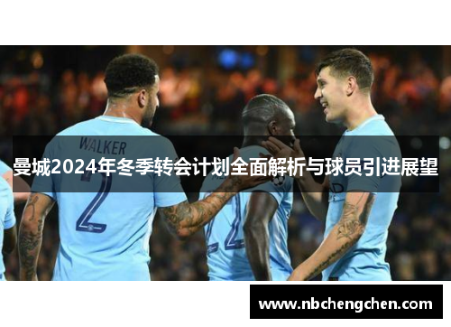 曼城2024年冬季转会计划全面解析与球员引进展望