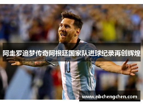 阿圭罗追梦传奇阿根廷国家队进球纪录再创辉煌