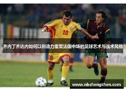 齐内丁齐达内如何以创造力重塑法国中场的足球艺术与战术风格