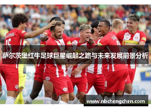 萨尔茨堡红牛足球巨星崛起之路与未来发展前景分析 萨尔茨堡红牛足球巨星崛起之路与未来发展前景分析