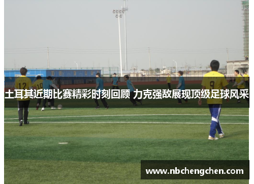 土耳其近期比赛精彩时刻回顾 力克强敌展现顶级足球风采 土耳其近期比赛精彩时刻回顾 力克强敌展现顶级足球风采