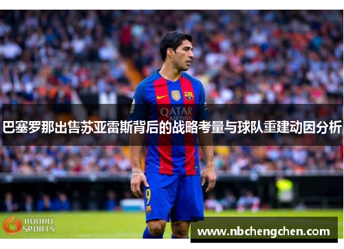 巴塞罗那出售苏亚雷斯背后的战略考量与球队重建动因分析 巴塞罗那出售苏亚雷斯背后的战略考量与球队重建动因分析