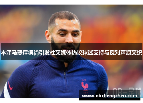 本泽马怒斥德尚引发社交媒体热议球迷支持与反对声浪交织