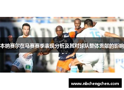 本纳赛尔在马赛赛季表现分析及其对球队整体贡献的影响